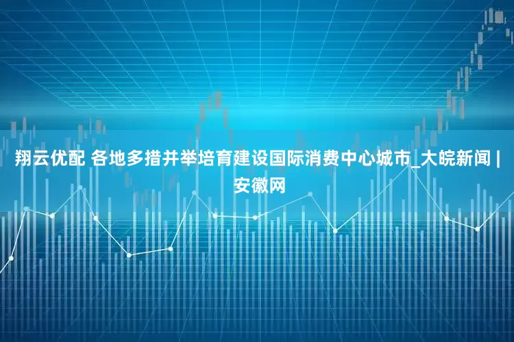 翔云优配 各地多措并举培育建设国际消费中心城市_大皖新闻 | 安徽网