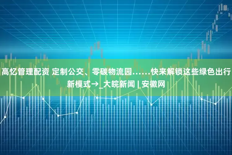 高忆管理配资 定制公交、零碳物流园……快来解锁这些绿色出行新模式→_大皖新闻 | 安徽网