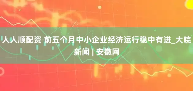 人人顺配资 前五个月中小企业经济运行稳中有进_大皖新闻 | 安徽网
