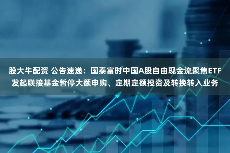 股大牛配资 公告速递：国泰富时中国A股自由现金流聚焦ETF发起联接基金暂停大额申购、定期定额投资及转换转入业务