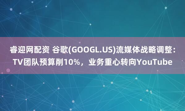 睿迎网配资 谷歌(GOOGL.US)流媒体战略调整：TV团队预算削10%，业务重心转向YouTube