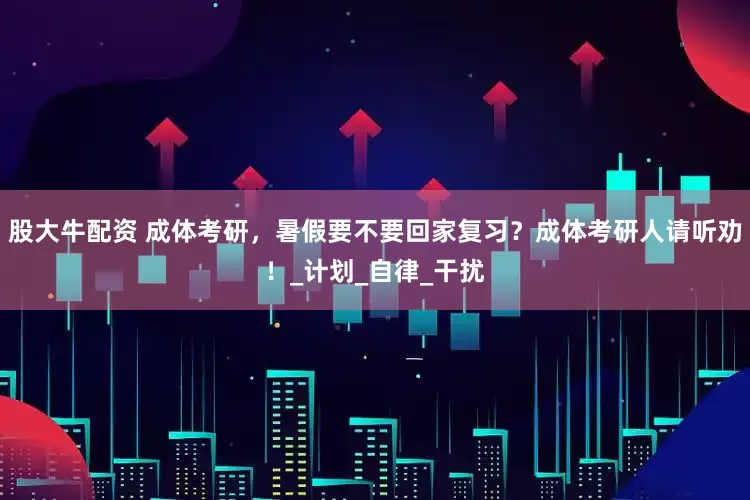 股大牛配资 成体考研，暑假要不要回家复习？成体考研人请听劝！_计划_自律_干扰