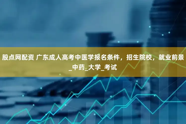 股点网配资 广东成人高考中医学报名条件，招生院校，就业前景_中药_大学_考试