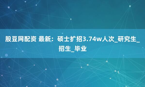 股豆网配资 最新：硕士扩招3.74w人次_研究生_招生_毕业