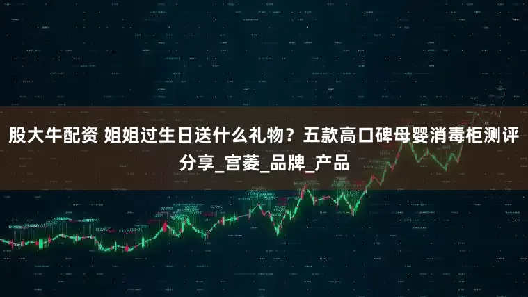 股大牛配资 姐姐过生日送什么礼物？五款高口碑母婴消毒柜测评分享_宫菱_品牌_产品