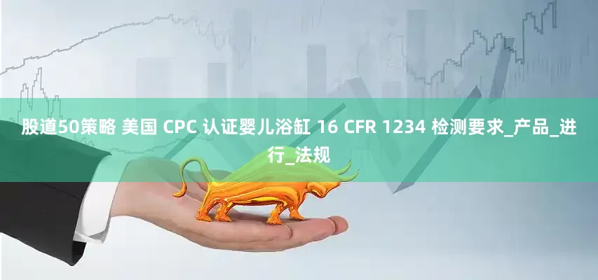 股道50策略 美国 CPC 认证婴儿浴缸 16 CFR 1234 检测要求_产品_进行_法规