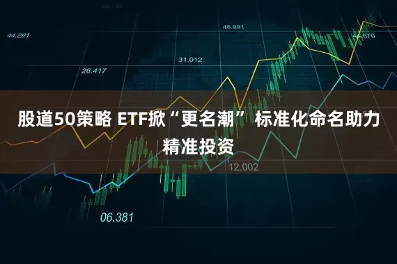 股道50策略 ETF掀“更名潮” 标准化命名助力精准投资