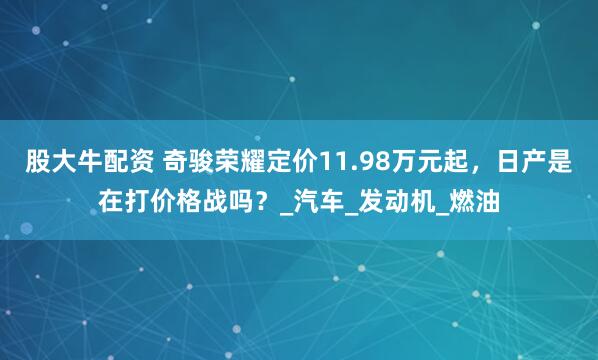 股大牛配资 奇骏荣耀定价11.98万元起，日产是在打价格战吗？_汽车_发动机_燃油