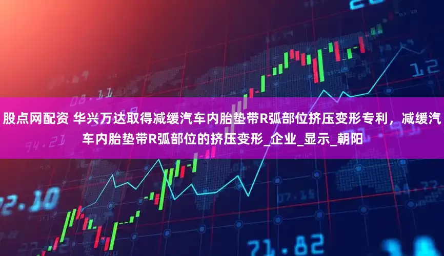 股点网配资 华兴万达取得减缓汽车内胎垫带R弧部位挤压变形专利，减缓汽车内胎垫带R弧部位的挤压变形_企业_显示_朝阳