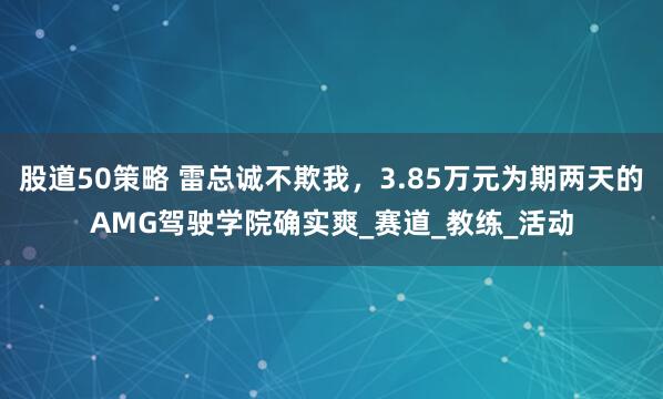 股道50策略 雷总诚不欺我，3.85万元为期两天的AMG驾驶学院确实爽_赛道_教练_活动