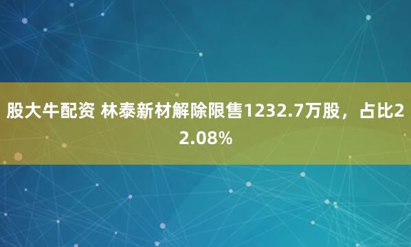 股大牛配资 林泰新材解除限售1232.7万股，占比22.08%