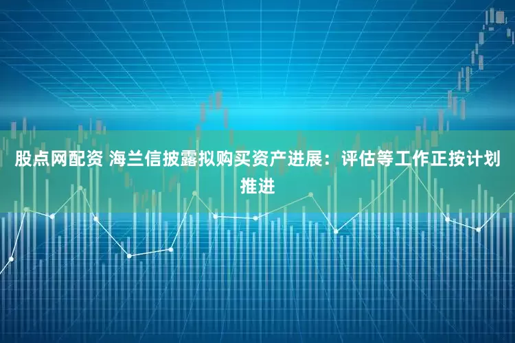 股点网配资 海兰信披露拟购买资产进展：评估等工作正按计划推进