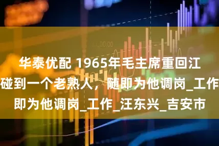 华泰优配 1965年毛主席重回江西井冈山，意外碰到一个老熟人，随即为他调岗_工作_汪东兴_吉安市