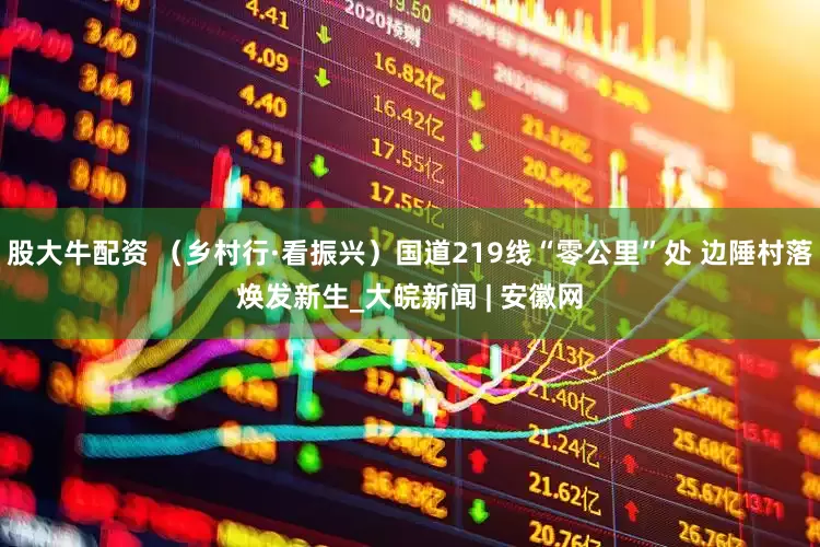 股大牛配资 （乡村行·看振兴）国道219线“零公里”处 边陲村落焕发新生_大皖新闻 | 安徽网