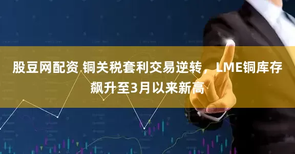 股豆网配资 铜关税套利交易逆转，LME铜库存飙升至3月以来新高
