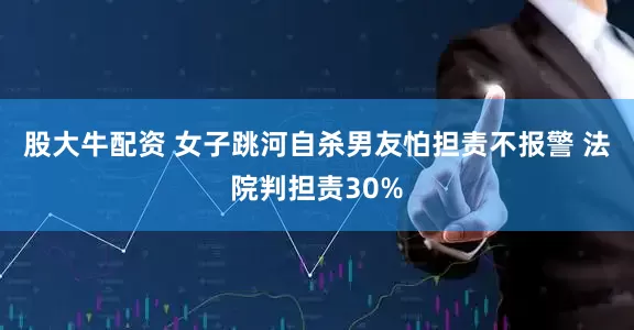 股大牛配资 女子跳河自杀男友怕担责不报警 法院判担责30%