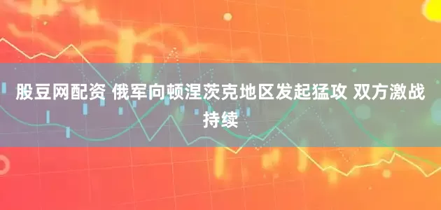 股豆网配资 俄军向顿涅茨克地区发起猛攻 双方激战持续
