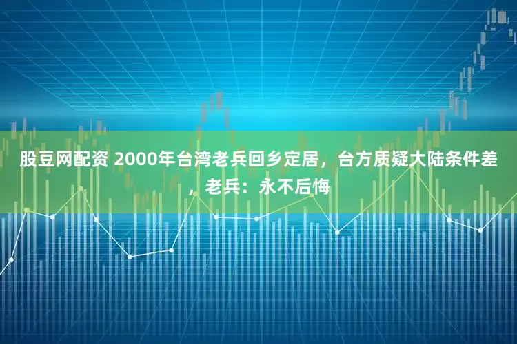 股豆网配资 2000年台湾老兵回乡定居,台方质疑大陆条件差,老兵:永不后悔