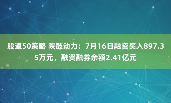 股道50策略 陕鼓动力：7月16日融资买入897.35万元，融资融券余额2.41亿元