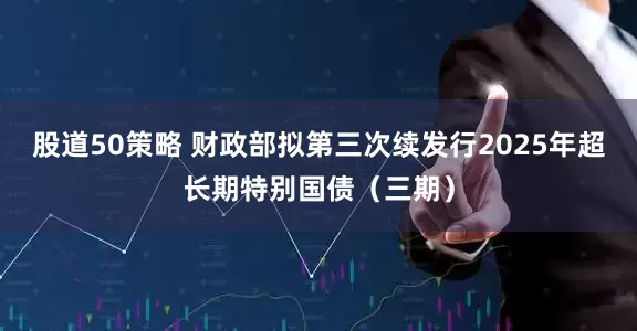 股道50策略 财政部拟第三次续发行2025年超长期特别国债(三期)