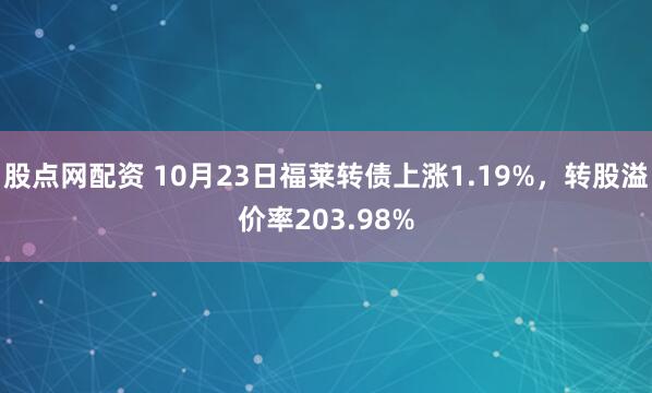 股点网配资 10月23日福莱转债上涨1.19%,转股溢价率203.98%