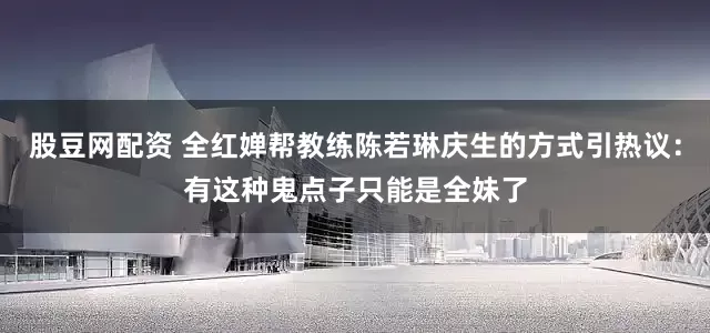 股豆网配资 全红婵帮教练陈若琳庆生的方式引热议：有这种鬼点子只能是全妹了