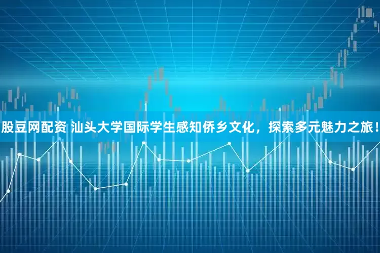 股豆网配资 汕头大学国际学生感知侨乡文化，探索多元魅力之旅！