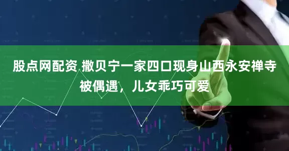 股点网配资 撒贝宁一家四口现身山西永安禅寺被偶遇,儿女乖巧可爱