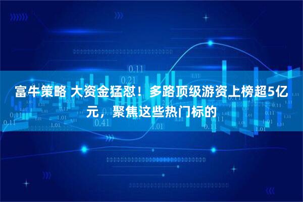 富牛策略 大资金猛怼！多路顶级游资上榜超5亿元，聚焦这些热门标的